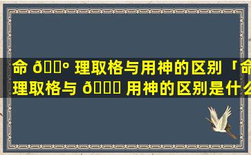 命 🐺 理取格与用神的区别「命理取格与 🐅 用神的区别是什么」